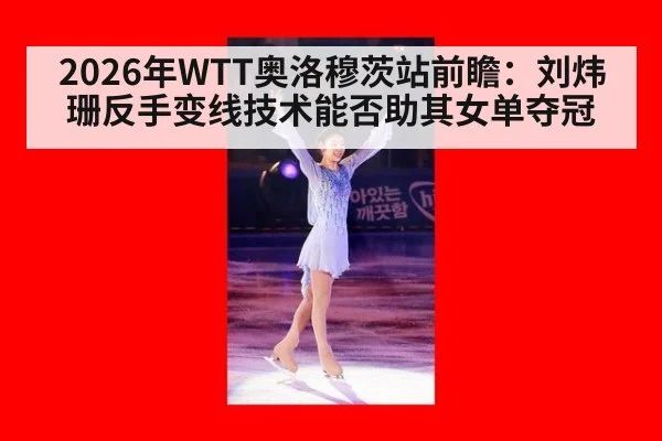 2026年WTT奥洛穆茨站前瞻：刘炜珊反手变线技术能否助其女单夺冠