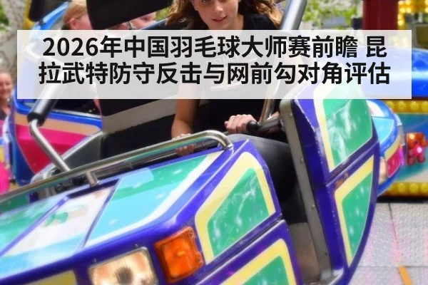 2026年中国羽毛球大师赛前瞻 昆拉武特防守反击与网前勾对角评估