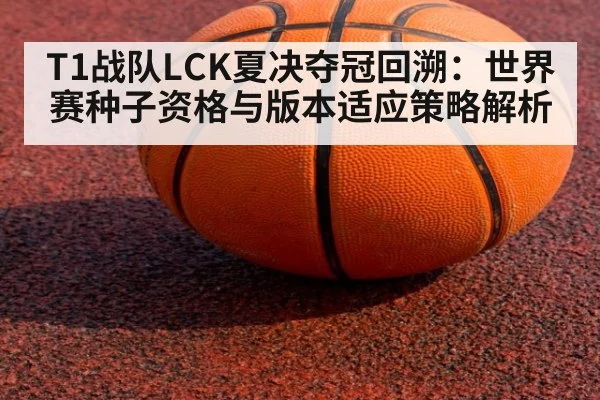 T1战队LCK夏决夺冠回溯：世界赛种子资格与版本适应策略解析